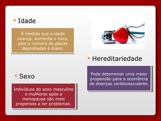 À medida que a idade avança, aumenta o risco, pois o número de placas depositadas é maior. Idade Sexo Hereditariedade Indivíduos do sexo masculino e mulheres após a menopausa são mais propensos a ter problemas. Pode determinar uma maior propensão para a ocorrência de doenças cardiovasculares. 