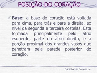 POSIÇÃO DO CORAÇÃO

Base: a base do coração está voltada
para cima, para trás e para a direita, ao
nível da segunda e terceira costelas. Esta
formada principalmente pelo átrio
esquerdo, parte do átrio direito, e a
porção proximal dos grandes vasos que
penetram pela parede posterior do
coração.


                            Daniel Alves Ferreira Jr.
 