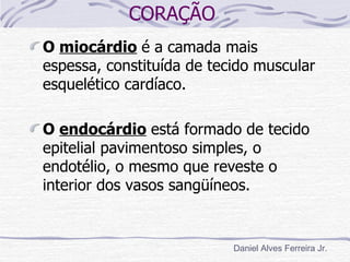 CORAÇÃO
O miocárdio é a camada mais
espessa, constituída de tecido muscular
esquelético cardíaco.

O endocárdio está formado de tecido
epitelial pavimentoso simples, o
endotélio, o mesmo que reveste o
interior dos vasos sangüíneos.


                           Daniel Alves Ferreira Jr.
 