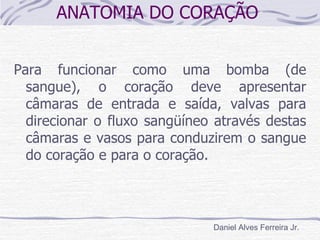 ANATOMIA DO CORAÇÃO


Para funcionar como uma bomba (de
  sangue), o coração deve apresentar
  câmaras de entrada e saída, valvas para
  direcionar o fluxo sangüíneo através destas
  câmaras e vasos para conduzirem o sangue
  do coração e para o coração.



                              Daniel Alves Ferreira Jr.
 