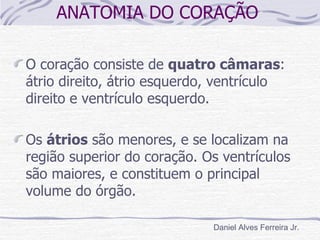 ANATOMIA DO CORAÇÃO

O coração consiste de quatro câmaras:
átrio direito, átrio esquerdo, ventrículo
direito e ventrículo esquerdo.

Os átrios são menores, e se localizam na
região superior do coração. Os ventrículos
são maiores, e constituem o principal
volume do órgão.

                             Daniel Alves Ferreira Jr.
 