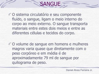 SANGUE
O sistema circulatório e seu componente
fluído, o sangue, ligam o meio interno do
corpo ao meio externo. O sangue transporta
materiais entre estes dois meios e entre as
diferentes células e tecidos do corpo.

O volume de sangue em homens e mulheres
magros varia quase que diretamente com o
peso corpóreo e em média é de
aproximadamente 79 ml de sangue por
quilograma de peso.
                              Daniel Alves Ferreira Jr.
 