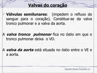 Valvas do coração

  Válvulas semilunares: (impedem o refluxo do
  sangue para o coração). Constitue-se da valva
  tronco pulmonar e a valva da aorta.

A valva tronco pulmonar fica no óstio em que o
  tronco pulmonar deixa o VD.

A valva da aorta está situada no óstio entre o VE e
  a aorta.


                                   Daniel Alves Ferreira Jr.
 