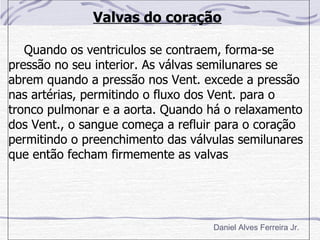 Valvas do coração

   Quando os ventriculos se contraem, forma-se
pressão no seu interior. As válvas semilunares se
abrem quando a pressão nos Vent. excede a pressão
nas artérias, permitindo o fluxo dos Vent. para o
tronco pulmonar e a aorta. Quando há o relaxamento
dos Vent., o sangue começa a refluir para o coração
permitindo o preenchimento das válvulas semilunares
que então fecham firmemente as valvas




                                   Daniel Alves Ferreira Jr.
 