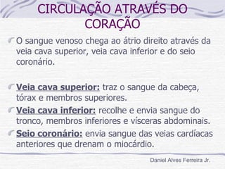 CIRCULAÇÃO ATRAVÉS DO
            CORAÇÃO
O sangue venoso chega ao átrio direito através da
veia cava superior, veia cava inferior e do seio
coronário.

Veia cava superior: traz o sangue da cabeça,
tórax e membros superiores.
Veia cava inferior: recolhe e envia sangue do
tronco, membros inferiores e vísceras abdominais.
Seio coronário: envia sangue das veias cardíacas
anteriores que drenam o miocárdio.
                                 Daniel Alves Ferreira Jr.
 