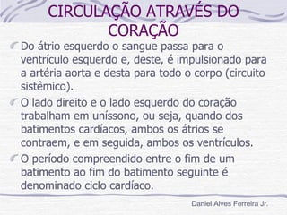 CIRCULAÇÃO ATRAVÉS DO
            CORAÇÃO
Do átrio esquerdo o sangue passa para o
ventrículo esquerdo e, deste, é impulsionado para
a artéria aorta e desta para todo o corpo (circuito
sistêmico).
O lado direito e o lado esquerdo do coração
trabalham em uníssono, ou seja, quando dos
batimentos cardíacos, ambos os átrios se
contraem, e em seguida, ambos os ventrículos.
O período compreendido entre o fim de um
batimento ao fim do batimento seguinte é
denominado ciclo cardíaco.
                                   Daniel Alves Ferreira Jr.
 
