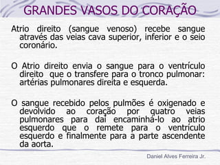 GRANDES VASOS DO CORAÇÃO
Atrio direito (sangue venoso) recebe sangue
  através das veias cava superior, inferior e o seio
  coronário.

O Atrio direito envia o sangue para o ventrículo
 direito que o transfere para o tronco pulmonar:
 artérias pulmonares direita e esquerda.

O sangue recebido pelos pulmões é oxigenado e
  devolvido ao coração por quatro veias
  pulmonares para daí encaminhá-lo ao atrio
  esquerdo que o remete para o ventrículo
  esquerdo e finalmente para a parte ascendente
  da aorta.
                                    Daniel Alves Ferreira Jr.
 