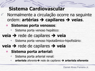 Sistema Cardiovascular
  Normalmente a circulação ocorre na seguinte
  ordem: artérias  capilares  veias.
    Sistemas porta venosos:
      Sistema porta venoso hepático:
veia  rede de capilares  veia
      Sistema porta venoso hipotalâmico-hipofisiário:
veia  rede de capilares  veia
    Sistema porta arterial:
      Sistema porta arterial renal:
      arteríola aferente rede de capilares  arteríola eferente

                                            Daniel Alves Ferreira Jr.
 