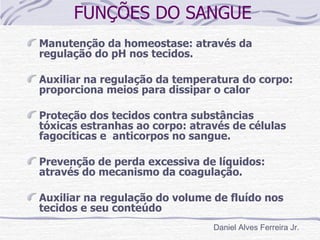 FUNÇÕES DO SANGUE
Manutenção da homeostase: através da
regulação do pH nos tecidos.

Auxiliar na regulação da temperatura do corpo:
proporciona meios para dissipar o calor

Proteção dos tecidos contra substâncias
tóxicas estranhas ao corpo: através de células
fagocíticas e anticorpos no sangue.

Prevenção de perda excessiva de líquidos:
através do mecanismo da coagulação.

Auxiliar na regulação do volume de fluído nos
tecidos e seu conteúdo
                                Daniel Alves Ferreira Jr.
 