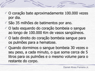 O coração bate aproximadamente 100.000 vezes
por dia.
São 35 milhões de batimentos por ano.
O lado esquerdo do coração bombeia o sangue
ao longo de 100.000 Km de vasos sangüíneos.
O lado direito do coração bombeia sangue para
os pulmões para a hematose.
Quando dormimos o sangue bombeia 30 vezes o
seu peso, a cada minuto, o que soma cerca de 5
litros para os pulmões e o mesmo volume para o
restante do corpo.
                               Daniel Alves Ferreira Jr.
 