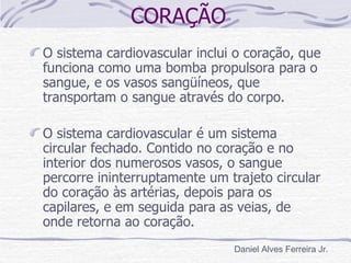 CORAÇÃO
O sistema cardiovascular inclui o coração, que
funciona como uma bomba propulsora para o
sangue, e os vasos sangüíneos, que
transportam o sangue através do corpo.

O sistema cardiovascular é um sistema
circular fechado. Contido no coração e no
interior dos numerosos vasos, o sangue
percorre ininterruptamente um trajeto circular
do coração às artérias, depois para os
capilares, e em seguida para as veias, de
onde retorna ao coração.
                               Daniel Alves Ferreira Jr.
 