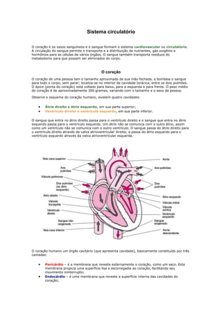 Sistema circulatório <br /> <br />O coração e os vasos sanguíneos e o sangue formam o sistema cardiovascular ou circulatório. A circulação do sangue permite o transporte e a distribuição de nutrientes, gás oxigênio e hormônios para as células de vários órgãos. O sangue também transporta resíduos do metabolismo para que possam ser eliminados do corpo.<br /> <br />O coração <br />O coração de uma pessoa tem o tamanho aproximado de sua mão fechada, e bombeia o sangue para todo o corpo, sem parar; localiza-se no interior da cavidade torácica, entre os dois pulmões. O ápice (ponta do coração) está voltado para baixo, para a esquerda e para frente. O peso médio do coração é de aproximadamente 300 gramas, variando com o tamanho e o sexo da pessoa. <br />Observe o esquema do coração humano, existem quatro cavidades: <br />Átrio direito e átrio esquerdo, em sua parte superior; <br />Ventrículo direito e ventrículo esquerdo, em sua parte inferior. <br />O sangue que entra no átrio direito passa para o ventrículo direito e o sangue que entra no átrio esquerdo passa para o ventrículo esquerdo. Um átrio não se comunica com o outro átrio, assim como um ventrículo não se comunica com o outro ventrículo. O sangue passa do átrio direito para o ventrículo direito através da valva atrioventricular direita; e passa do átrio esquerdo para o ventrículo esquerdo através da valva atrioventricular esquerda. <br /> <br /> <br />O coração humano um órgão cavitário (que apresenta cavidade), basicamente constituído por três camadas: <br />Pericárdio – é a membrana que reveste externamente o coração, como um saco. Esta membrana propicia uma superfície lisa e escorregadia ao coração, facilitando seu movimento ininterrupto; <br />Endocárdio – é uma membrana que reveste a superfície interna das cavidades do coração; <br />Miocárdio – é o músculo responsável pelas contrações vigorosas e involuntárias do coração; situa-se entre o pericárdio e o endocárdio. <br />Quando, por algum motivo, as artérias coronárias – ramificações da aorta – não conseguem irrigar corretamente o miocárdio, pode ocorrer a morte (necrose) de células musculares, o que caracteriza o infarto do miocárdio. <br />Existem três tipos básicos de vasos sanguíneos em nosso corpo: artérias, veias e capilares. <br />  <br />Artérias <br />As artérias são vasos de paredes relativamente espessa e muscular, que transporta sangue do coração para os diversos tecidos do corpo. A maioria das artérias transporta sangue oxigenado (rico em gás oxigênio), mas as artérias pulmonares transportam sangue não oxigenado (pobre em gás oxigênio) do coração até os pulmões. A aorta é a artéria mais calibrosa (de maior diâmetro) do corpo humano.<br />Veias <br />As veias são vasos de paredes relativamente fina, que transportam sangue dos diversos tecidos do corpo para o coração. A maioria das veias transporta sangue não oxigenado, mas as veias pulmonares transportam sangue oxigenado dos pulmões para o coração. As veias cavas superior e inferior são as mais calibrosas do corpo humano. <br /> <br />No esquema abaixo você pode ver o caminho percorrido pelo sangue em nosso corpo. Observe-o e acompanhe a explicação. <br />O sangue oxigenado é bombeado pelo ventrículo esquerdo do coração para o interior da aorta. Essa artéria distribui o sangue oxigenado para todo o corpo, através de inúmeras ramificações, como a artéria coronária, a artéria carótida e a artéria braquial. Nos tecidos, o sangue libera gás oxigênio e absorve gás carbônico.  O sangue não oxigenado e rico em gás carbônico é transportado por veias diversas, que acabam desembocando na veia cava superior e na veia cava inferior. Essas veias levam então o sangue não oxigenado até o átrio direito. Deste, o sangue não oxigenado passa para o ventrículo direito e daí é transportado até os pulmões pelas artérias pulmonares. Nos pulmões, o sangue libera o gás carbônico e absorve o gás oxigênio captado do ambiente pelo sistema respiratório. Esse fenômeno, em que o sangue é oxigenado, chama-se hematose. Então, o sangue oxigenado retorna ao átrio esquerdo do coração, transportado pelas veias pulmonares. Do átrio esquerdo, o sangue oxigenado passa para o ventrículo esquerdo e daí é impulsionado para o interior da aorta, reiniciando o circuito. Num circuito completo pelo corpo, o sangue passa duas vezes pelo coração humano.  <br />Nesse circuito são reconhecidos dois tipos de circulação: a pequena circulação e a grande circulação. <br /> <br />Pequena circulação- Também chamada circulação pulmonar, compreende o trajeto do sangue desde o ventrículo direito até o átrio esquerdo. Nessa circulação, o sangue passa pelos pulmões, onde é oxigenado. <br />Grande circulação- Também chamada de circulação sistêmica, compreende o trajeto do sangue desde o ventrículo esquerdo até o átrio direito; nessa circulação, o sangue oxigenado fornece gás oxigênio os diversos tecidos do corpo, além de trazer ao coração o sangue não oxigenado dos tecidos. <br />Pelo que foi descrito, e para facilitar a compreensão: <br />A aorta transporta sangue oxigenado do ventrículo esquerdo do coração para os diversos tecidos do corpo; <br />as veias cavas (superior e inferior) transportam sangue não oxigenado dos tecidos do corpo para o átrio direito do coração; <br />as artérias pulmonares transportam sangue não oxigenado do ventrículo direito do coração até os pulmões; <br />as veias pulmonares transportam sangue oxigenado dos pulmões até o átrio esquerdo do coração. <br />Observe que, pelo lado direito do nosso coração, só passa sangue não oxigenado e, pelo lado esquerdo, só passa sangue oxigenado. Não ocorre, portanto, mistura de sangue oxigenado com o não oxigenado. <br />A separação completa entre esses dois tipos de sangue contribui para a manutenção de uma temperatura constante no nosso organismo. Sendo os tecidos irrigados por sangue oxigenado, não “misturado” com sangue não oxigenado, nossas células recebem uma quantidade suficiente de gás oxigênio, para “queimar” uma quantidade de alimentos capaz de fornecer o calor necessário para manter mais ou menos constante a temperatura do corpo. <br />Faça frio, faça calor, nossa temperatura interna permanece, em condições normais, em torno de 36,5 ºC. <br />Vasos capilares <br />Os vasos capilares – muito finos (são microscópicos) e permeáveis – estão presentes nos tecidos do corpo humano, cedendo nutrientes, gás oxigênio e hormônios às células. Além disso, recolhem gás carbônico e resíduos do metabolismo celular. <br />Há capilares arteriais e capilares venosos. As artérias se ramificam sucessivamente, formando vasos de calibres menores chamados arteríolas. Estas continuam se ramificando e formam os capilares arteriais.  Os capilares venosos, espalhados pelo nosso corpo, juntam-se até formar vênulas. As vênulas vão se unificando até formar as veias. Assim, o sangue circula em nosso organismo por um sistema fechado de vasos, pela continuidade dos capilares venosos e arteriais nos tecidos.<br />  <br />Como o coração funciona <br />Trabalhando como uma espécie de bomba, o coração se contrai e se dilata. Encostando a orelha no peito de um colega, por exemplo, você deverá ouvir facilmente as batidas do coração. A contração da musculatura do coração é chamada sístole, o relaxamento é chamado diástole. Primeiro ocorre a sístole dos átrios: o sangue passa para os ventrículos. Em seguida, ocorre a sístole dos ventrículos: o sangue é impelido para as artérias pulmonares e para a aorta. Após a sístole, ocorre a diástole da musculatura cardíaca nos átrios e nos ventrículos: os átrios se enchem de sangue e o processo da sístole recomeça.<br /> <br />Medindo a pressão arterial <br /> Alternando-se ordenadamente, a sístole e a diástole são responsáveis pelo fluxo de sangue dentro dos vasos sanguíneos. A pressão arterial que se mede é a pressão exercida pelo sangue sobre as paredes da aorta após ser lançado pelo ventrículo esquerdo. Ela é diferente na sístole e na diástole ventricular.  A pressão arterial máxima corresponde ao momento em que o ventrículo esquerdo bombeia sangue para dentro da aorta e esta se distende. Já a pressão arterial mínima é a que se verifica no final da diástole do ventrículo esquerdo. <br />A pressão arterial máxima corresponde a 120 mm de mercúrio, enquanto a pressão arterial mínima corresponde a 80 mm de mercúrio. Estes são os valores normais para a população. Daí falar-se em 120 por 80 ou 12 por 8 para a pressão normal.<br />Por meio de um aparelho chamado esfigmomanômetro, a pressão arterial pode ser medida pelo médico ou profissional habilitado. O valor da pressão arterial é um dado importante na avaliação das condições de saúde do sistema cardiovascular. <br /> <br />Sangue <br />Você já sabe que o sangue transporta nutrientes, gases respiratórios, hormônios e resíduos do metabolismo. Embora o sangue pareça um líquido vermelho completamente homogêneo, ao microscópio óptico podemos observar que ele é constituído basicamente de: plasma, glóbulos vermelhos, glóbulos brancos e plaquetas. <br />O plasma é a porção líquida do sangue, contém água (mais de 90%), proteínas e sais minerais diversos, glicose e vitaminas, entre outras substâncias. <br /> <br />Os glóbulos vermelhos <br />Os glóbulos vermelhos são também denominados eritrócitos ou hemácias. Veja novamente o aspecto dessas células na foto ao lado. <br />As hemácias são as mais numerosas células sanguíneas. No ser humano, existem cerca de 5 milhões delas por milímetro cúbito de sangue. Elas são produzidas na medula óssea vermelha dos ossos. Não possuem núcleo e apresentam a forma de disco côncavo em ambos os lados. A forma discóide e a concavidade em ambos os lados garantem uma superfície relativamente grande para a captação e a distribuição de gás oxigênio. A cor vermelha das hemácias se deve à presença do pigmento hemoglobina. O gás oxigênio se combina com a hemoglobina, formando a oxiemoglobina. Nos tecidos, essa combinação é desfeita e o gás oxigênio passa para o interior das células. Assim, as hemácias promovem o transporte e a distribuição de gás oxigênio para todas as partes do corpo.  As hemácias duram cerca de 90 a 120 dias. Após esse período elas envelhecem e morrem e na própria medula óssea são repostas.  <br />Os glóbulos brancos <br />Os glóbulos brancos ou leucócitos são as células de defesa do organismo que destroem os agentes estranhos, por exemplo, as bactérias, os vírus e as substâncias tóxicas que atacam o nosso organismo e causam infecções ou outras doenças. Leucócito é uma palavra composta, de origem grega, que significa “célula branca”: leuco significa “branco” e cito, “célula”. <br />Os leucócitos constituem o principal agente do sistema de defesa do nosso organismo, denominado também de sistema imunológico. No sangue, há de vários tipos, de diferentes formatos, tamanhos e formas de núcleo.  Eles são: neutrófilos, monócitos, basófilos, eusinófilos, linfócitos. <br /> <br /> <br />Os leucócitos são maiores que as hemácias, no entanto a quantidade deles no sangue é bem menor. Quando o organismo é atacado por vírus ou bactérias, o número de leucócitos aumenta significativamente.  Atuam na defesa do organismo de dois modos: <br />Fagocitose – nesse processo, as células sanguíneas de defesa englobam, digerem e destroem os microrganismos invasores. Fagocitose é uma palavra composta de origem grega, formada por fago, que significa “comer, digerir”, e cito “célula”. <br />Produção de anticorpos – os anticorpos, proteínas especiais, neutralizam a ação das substâncias tóxicas produzidas pelos seres invasores ou presentes em alimentos e substâncias diversas. <br />O pus que geralmente se acumula no local de um machucado é formado pelo conjunto de leucócitos, de microrganismos mortos, e também o líquido que sai dos capilares nos pontos infectados, provocando inchaço. <br /> <br />Microscopia eletrônica mostrando as hemácias (em vermelho) e um glóbulo branco (em branco). <br />O tempo de vida dos leucócitos ou glóbulos brancos varia. Em período de intensa atuação em defesa do organismo, duram horas e até dias. <br /> <br />Anticorpos, vacinas e soros <br />As vacinas são produtos constituídos por microorganismos mortos ou atenuados (enfraquecidos) ou, ainda, por toxinas produzidas por esses microorganismos inativadas em laboratório.  Assim, as vacinas contêm antígenos incapazes de provocar a doença, mas capazes de induzir o nosso organismo a produzir anticorpos, Dessa forma, se o indivíduo, depois de vacinado, entrar em contato com esses microrganismos, o corpo já terá anticorpos suficientes para sua defesa. <br />É importante que todas as crianças sejam vacinadas segundo recomendações médicas. Nos postos de saúde são aplicadas vacinas contra muitas doenças, como a tuberculose, o tétano, a difteria, a coqueluche, o sarampo e a paralisia infantil. É necessário que os pais levem seus filhos para tomarem as vacinas na época certa. Quando tomadas adequadamente, as vacinas imunizam a pessoa contra às doenças as quais se destinam. <br /> <br /> <br />Entretanto, o corpo de uma pessoa pode ser invadido por um microorganismo contra o qual ainda não está protegido. Suponha que a ação desse microorganismo seja rápida e devastadora e que a pessoa não tenha tempo hábil para produzir anticorpos. Nesse caso, é preciso que a pessoa receba o soro terapêutico, que já contém os anticorpos necessários à inativação dos antígenos. <br />A ciência moderna dispõe de soros terapêuticos contra a ação de toxinas produzidas por certos microorganismos (exemplo: soro antitetânico, que combate o tétano, doença causada por um tipo de bactéria), e também contra toxinas presentes no veneno de certos animais, como cobras peçonhentas (soro antiofídico).  Assim, enquanto as vacinas contêm antígenos e induzem o organismo a produzir anticorpos, os soros já contêm anticorpos prontos. As vacinas, graças às “células de memória”, que podem garantir uma imunidade duradoura; os soros curam a doença, proporcionando uma proteção rápida, mas temporária.<br /> <br /> <br />As plaquetas <br />As plaquetas são fragmentos celulares bem menores que as células sanguíneas, ou seja, menores que as hemácias e os leucócitos. As plaquetas atuam na coagulação do sangue. Quando há um ferimento com rompimento do vaso sanguíneo, ocorre uma série de eventos que impedem a perda de sangue. <br />A coagulação ou formação de coágulo, que faz parte desse processo, se dá quando filamentos de uma proteína do plasma transformada, formam uma espécie de rede e impedem a passagem do sangue. O coágulo evita hemorragia, isto é, a perda de sangue que pode ocorrer na superfície do corpo – por exemplo, na pele do braço ou da mão – ou nos órgãos internos, como estômago e intestino. À medida que o vaso sanguíneo vai se cicatrizando, o coágulo seca e é reabsorvido pelo organismo.<br /> <br />Os grupos sanguíneos <br />O fornecimento seguro de sangue de um doador para um receptor requer o conhecimento dos grupos sanguíneos. Estudaremos dois sistemas de classificação de grupos sanguíneos na espécie humana: os sistemas ABO e Rh. Nos seres humanos existem os seguintes tipos básicos de sangue em relação aos sistema ABO: grupo A, grupo B, grupo AB e grupo O. <br />Cada pessoa pertence a um desses grupos sanguíneos.  Nas hemácias humanas podem existir dois tipos de proteínas: o aglutinogênio A e o aglutinogênio B. De acordo com a presença ou não dessas hemácias, o sangue é assim classificado: <br />Grupo A – possui somente o aglutinogênio A; <br />Grupo B – possui somente o aglutinogênio B; <br />Grupo AB – possui somente o aglutinogênio A e B; <br />Grupo O – não possui aglutinogênios. <br />No plasma sanguíneo humano podem existir duas proteínas, chamadas aglutininas: aglutinina anti-A e aglutinina anti-B. <br /> <br /> <br />Se uma pessoa possui aglutinogênio A, não pode ter aglutinina anti-A, da mesma maneira, se possui aglutinogênio B, não pode ter aglutinina anti-B. Caso contrário, ocorrem reações que provocam a aglutinação ou o agrupamento de hemácias, o que pode entupir vasos sanguíneos e comprometer a circulação do sangue no organismo. Esse processo pode levar a pessoa à morte. <br />Na tabela abaixo você pode verificar o tipo de aglutinogênio e o tipo de aglutinina existentes em cada grupo sanguíneo:<br /> <br />Grupo sanguíneo AglutinogênioAglutininaAAanti-BBBanti-AABA e B Não possuiONão possui anti-A e anti-B <br /> <br />A existência de uma substância denominada fator Rh no sangue é outro critério de classificação sanguínea. Diz-se, então, que quem possui essa substância no sangue é Rh positivo; quem não a possui é Rh negativo. O fator Rh tem esse nome por ter sido identificado pela primeira vez no sangue de um macaco Rhesus. <br />A transfusão de sangue consiste em transferir o sangue de uma pessoa doadora para outra receptora. Geralmente é realizada quando alguém perde muito sangue num acidente, numa cirurgia ou devido a certas doenças. <br />Nas transfusões de sangue deve-se saber se há ou não compatibilidade entre o sangue do doador e o do receptor. Se não houver essa compatibilidade, ocorre aglutinação das hemácias que começam a se dissolver (hemólise).  Em relação ao sistema ABO, o sangue doado não deve conter aglutinogênios A; se o sangue do receptor apresentar aglutininas anti-B, o sangue doado não pode conter aglutinogênios B. <br /> <br /> <br />Em geral os indivíduos Rh negativos (Rh-) não possui aglutininas anti-Rh. No entanto, se receberem sangue Rh positivo (Rh+), passam a produzir aglutininas anti-Rh. Como a produção dessas aglutininas ocorre de forma relativamente lenta, na primeira transfusão de sangue de um doador Rh+ para um receptor Rh-, geralmente não há grandes problemas. Mas, numa segunda transfusão, deverá haver considerável aglutinação das hemácias doadas. As aglutininas anti-Rh produzidas dessa vez, somadas as produzidas anteriormente, podem ser suficientes para produzir grande aglutinação nas hemácias doadas, prejudicando os organismos. <br />