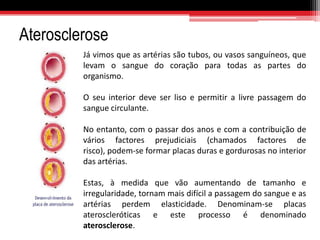 Doenças CardiovascularesHipertensão ArterialÉ, geralmente, uma  elevação anormal da pressão dentro das artérias. Aumenta o risco de perturbações como o AVC, a ruptura de um aneurisma, uma insuficiência cardíaca, um enfarte do miocárdio.Refere-se a um quadro de pressão arterial elevada, independentemente da causa, valores superiores a 120/80 mmHg.  Chama-se-lhe «o assassino silencioso» porque, geralmente não causa sintomas durante muitos anos (até que lesiona um órgão vital). 21