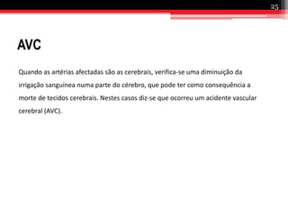 Enfarte do MiocárdioÉ uma lesão no músculo cardíaco causada pela obstrução da artéria coronária, responsável pela irrigação do coração. Quando a artéria entope, parte do músculo cardíaco (miocárdio) deixa de receber sangue e nutrientes. Cerca de 20 minutos depois, essa privação mata os tecidos da região atingida. Quanto maior a artéria bloqueada, maior a área afectada.24
