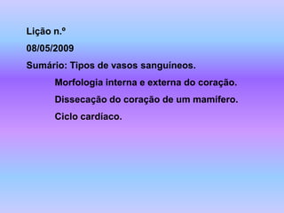 Lição n.º
08/05/2009
Sumário: Tipos de vasos sanguíneos.
      Morfologia interna e externa do coração.
      Dissecação do coração de um mamífero.
      Ciclo cardíaco.
 