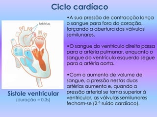 Ciclo cardíaco
                         •A sua pressão de contracção lança
                         o sangue para fora do coração,
                         forçando a abertura das válvulas
                         semilunares.

                         •O sangue do ventrículo direito passa
                         para a artéria pulmonar, enquanto o
                         sangue do ventrículo esquerdo segue
                         para a artéria aorta.

                         •Com o aumento de volume de
                         sangue, a pressão nestas duas
                         artérias aumenta e, quando a
Sístole ventricular      pressão arterial se torna superior à
   (duração = 0,3s)      ventricular, as válvulas semilunares
                         fecham-se (2.º ruído cardíaco).
 