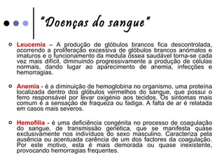 “ Doenças do sangue” Leucemia  – A produção de glóbulos brancos fica descontrolada, ocorrendo a proliferação excessiva de glóbulos brancos anómalos e imaturos e o funcionamento da medula óssea saudável torna-se cada vez mais difícil, diminuindo progressivamente a produção de células normais, dando lugar ao aparecimento de anemia, infecções e hemorragias. Anemia  - é a diminuição de hemoglobina no organismo, uma proteína localizada dentro dos glóbulos vermelhos do sangue, que possui o ferro responsável por levar oxigénio aos tecidos. Os sintomas mais comum é a sensação de fraqueza ou fadiga. A falta de ar é relatada em casos mais severos.  Hemofilia  - é uma deficiência congénita no processo de coagulação do sangue, de transmissão genética, que se manifesta quase exclusivamente nos indivíduos do sexo masculino. Caracteriza pela ausência ou acentuada carência de um dos factores da coagulação. Por este motivo, esta é mais demorada ou quase inexistente, provocando hemorragias frequentes. 