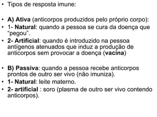 Tipos de resposta imune: A) Ativa  (anticorpos produzidos pelo próprio corpo): 1-  Natural : quando a pessoa se cura da doença que “pegou”. 2- Artificial : quando é introduzido na pessoa antígenos atenuados que induz a produção de anticorpos sem provocar a doença ( vacina ) B) Passiva : quando a pessoa recebe anticorpos prontos de outro ser vivo (não imuniza). 1- Natural : leite materno. 2- artificial  : soro (plasma de outro ser vivo contendo anticorpos). 