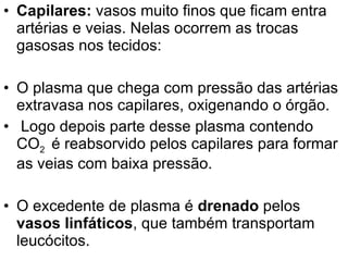 Capilares:  vasos muito finos que ficam entra artérias e veias. Nelas ocorrem as trocas gasosas nos tecidos:  O plasma que chega com pressão das artérias extravasa nos capilares, oxigenando o órgão. Logo depois parte desse plasma contendo CO 2  é reabsorvido pelos capilares para formar as veias com baixa pressão. O excedente de plasma é  drenado  pelos  vasos linfáticos , que também transportam leucócitos. 