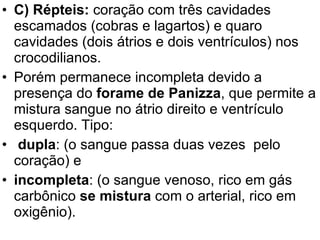 C) Répteis:  coração com três cavidades escamados (cobras e lagartos) e quaro cavidades (dois átrios e dois ventrículos) nos crocodilianos.  Porém permanece incompleta devido a presença do  forame de Panizza , que permite a mistura sangue no átrio direito e ventrículo esquerdo. Tipo: dupla : (o sangue passa duas vezes  pelo coração) e incompleta : (o sangue venoso, rico em gás carbônico  se mistura  com o arterial, rico em oxigênio).  