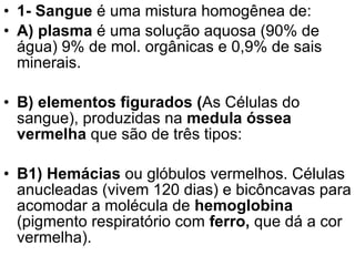 1- Sangue  é uma mistura homogênea de:  A) plasma  é uma solução aquosa (90% de água) 9% de mol. orgânicas e 0,9% de sais minerais. B) elementos figurados ( As Células do sangue), produzidas na  medula óssea vermelha  que são de três tipos:  B1) Hemácias  ou glóbulos vermelhos. Células anucleadas (vivem 120 dias) e bicôncavas para acomodar a molécula de  hemoglobina  (pigmento respiratório com  ferro,  que dá a cor vermelha). 
