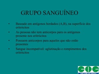 GRUPO SANGUÍNEO Baseado em antígenos herdados (A,B), na superfície dos eritrócitos As pessoas não tem anticorpos para os antígenos presente nos eritrócitos Possuem anticorpos para aqueles que não estão presentes Sangue incompatível: aglutinação e rompimentos dos eritrócitos 