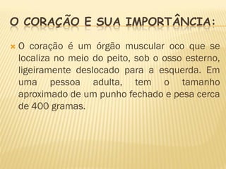 O CORAÇÃO E SUA IMPORTÂNCIA:

   O coração é um órgão muscular oco que se
    localiza no meio do peito, sob o osso esterno,
    ligeiramente deslocado para a esquerda. Em
    uma pessoa adulta, tem o tamanho
    aproximado de um punho fechado e pesa cerca
    de 400 gramas.
 