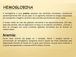HEMOGLOBINA
A hemoglobina é uma proteína presente nos eritrócitos (hemácias), constituindo
aproximadamente 35% de seu peso. É um pigmento presente no sangue responsável
por transportar o oxigênio, levando-o dos pulmões aos tecidos de todo o corpo.

O tempo médio de vida dos glóbulos vermelhos é de aproximadamente 120 dias,
após este período, eles se degeneram no baço ou no sistema circulatório , contudo, o
ferro se reintegra nos novos eritrócitos (glóbulos vermelhos) que se formam na
medula óssea.


Anemia:
Diz-se haver anemia (do grego, an = privação, haima = sangue) quando a
concentração da hemoglobina sanguínea diminui aquém de níveis arbitrados pela
Organização Mundial de Saúde em 13 g/dL para homens, 12 g/dL para mulheres, e
11 g/dL para gestantes e crianças entre 6 meses e 6 anos.
 