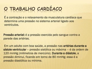 O TRABALHO CARDÍACO
É a contração e o relaxamento da musculatura cardíaca que
determina uma pressão no sistema arterial ligado aos
ventrículos.


Pressão arterial: é a pressão exercida pelo sangue contra a
parede das artérias.

 Em um adulto com boa saúde, a pressão nas artérias durante a
sístole ventricular – pressão sistólica ou máxima – é da ordem de
120 mmHg (milímetros de mercúrio). Durante a diástole, a
pressão diminui, ficando em torno de 80 mmHg; essa é a
pressão diastólica ou mínima.
 