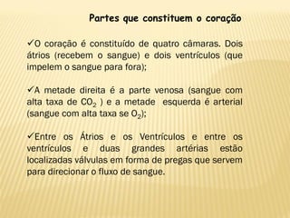 Partes que constituem o coração

O coração é constituído de quatro câmaras. Dois
átrios (recebem o sangue) e dois ventrículos (que
impelem o sangue para fora);

A metade direita é a parte venosa (sangue com
alta taxa de CO2 ) e a metade esquerda é arterial
(sangue com alta taxa se O2);

Entre os Átrios e os Ventrículos e entre os
ventrículos e duas grandes artérias estão
localizadas válvulas em forma de pregas que servem
para direcionar o fluxo de sangue.
 