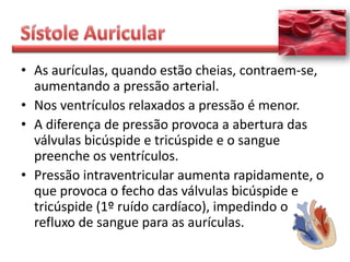 • As aurículas, quando estão cheias, contraem-se,
  aumentando a pressão arterial.
• Nos ventrículos relaxados a pressão é menor.
• A diferença de pressão provoca a abertura das
  válvulas bicúspide e tricúspide e o sangue
  preenche os ventrículos.
• Pressão intraventricular aumenta rapidamente, o
  que provoca o fecho das válvulas bicúspide e
  tricúspide (1º ruído cardíaco), impedindo o
  refluxo de sangue para as aurículas.
 