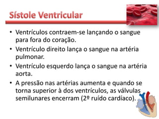 • Ventrículos contraem-se lançando o sangue
  para fora do coração.
• Ventrículo direito lança o sangue na artéria
  pulmonar.
• Ventrículo esquerdo lança o sangue na artéria
  aorta.
• A pressão nas artérias aumenta e quando se
  torna superior à dos ventrículos, as válvulas
  semilunares encerram (2º ruído cardíaco).
 