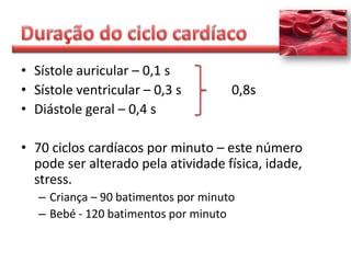 • Sístole auricular – 0,1 s
• Sístole ventricular – 0,3 s         0,8s
• Diástole geral – 0,4 s

• 70 ciclos cardíacos por minuto – este número
  pode ser alterado pela atividade física, idade,
  stress.
   – Criança – 90 batimentos por minuto
   – Bebé - 120 batimentos por minuto
 