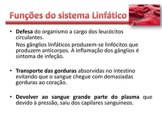 • Defesa do organismo a cargo dos leucócitos
  circulantes.
  Nos gânglios linfáticos produzem-se linfócitos que
  produzem anticorpos. A inflamação dos gânglios é
  sintoma de infeção.

• Transporte das gorduras absorvidas no intestino
  evitando que o sangue chegue com demasiadas
  gorduras ao coração.

• Devolver ao sangue grande parte do plasma que
  devido à pressão, saiu dos capilares sanguíneos.
 