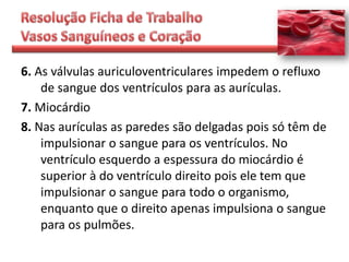 6. As válvulas auriculoventriculares impedem o refluxo
    de sangue dos ventrículos para as aurículas.
7. Miocárdio
8. Nas aurículas as paredes são delgadas pois só têm de
    impulsionar o sangue para os ventrículos. No
    ventrículo esquerdo a espessura do miocárdio é
    superior à do ventrículo direito pois ele tem que
    impulsionar o sangue para todo o organismo,
    enquanto que o direito apenas impulsiona o sangue
    para os pulmões.
 