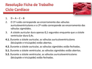 1.   D–A–C–B
2.   O 1º ruído corresponde ao encerramento das válvulas
     auriculoventriculares e o 2º ruído corresponde ao encerramento das
     válvulas sigmóides.
3. A sístole auricular dura apenas 0,1 segundos enquanto que a sístole
     ventricular dura 0,4s.
4.1. Durante a sístole auricular, as válvulas auriculoventriculares
     (bicúspide e tricúspide) estão abertas.
4.2. Durante a sístole auricular, as válvulas sigmóides estão fechadas.
5.1. Durante a sístole ventricular, as válvulas sigmóides estão abertas.
5.2. Durante a sístole ventricular, as válvulas auriculoventriculares
     (bicúspide e tricúspide) estão fechadas.
 