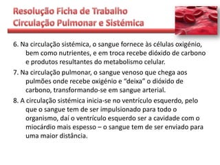 6. Na circulação sistémica, o sangue fornece às células oxigénio,
     bem como nutrientes, e em troca recebe dióxido de carbono
     e produtos resultantes do metabolismo celular.
7. Na circulação pulmonar, o sangue venoso que chega aos
     pulmões onde recebe oxigénio e “deixa” o dióxido de
     carbono, transformando-se em sangue arterial.
8. A circulação sistémica inicia-se no ventrículo esquerdo, pelo
     que o sangue tem de ser impulsionado para todo o
     organismo, daí o ventrículo esquerdo ser a cavidade com o
     miocárdio mais espesso – o sangue tem de ser enviado para
     uma maior distância.
 