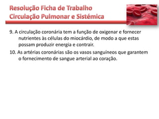 9. A circulação coronária tem a função de oxigenar e fornecer
     nutrientes às células do miocárdio, de modo a que estas
     possam produzir energia e contrair.
10. As artérias coronárias são os vasos sanguíneos que garantem
     o fornecimento de sangue arterial ao coração.
 