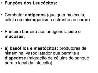 • Funções dos Leucócitos:

• Combater antígenos (qualquer molécula,
  célula ou microrganismo estranho ao corpo)

• Primeira barreira aos antígenos: pele e
  mucosas.

• a) basófilos e mastócitos: produtores de
  histamina, vasodilatador que permite a
  diapedese (migração de células do sangue
  para o local da infecção)
 