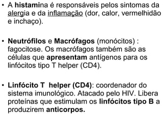 • A histamina é responsáveis pelos sintomas da
  alergia e da inflamação (dor, calor, vermelhidão
  e inchaço).

• Neutrófilos e Macrófagos (monócitos) :
  fagocitose. Os macrófagos também são as
  células que apresentam antígenos para os
  linfócitos tipo T helper (CD4).

• Linfócito T helper (CD4): coordenador do
  sistema imunológico. Atacado pelo HIV. Libera
  proteínas que estimulam os linfócitos tipo B a
  produzirem anticorpos.
 