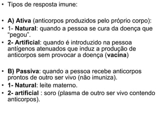 • Tipos de resposta imune:

• A) Ativa (anticorpos produzidos pelo próprio corpo):
• 1- Natural: quando a pessoa se cura da doença que
  “pegou”.
• 2- Artificial: quando é introduzido na pessoa
  antígenos atenuados que induz a produção de
  anticorpos sem provocar a doença (vacina)

• B) Passiva: quando a pessoa recebe anticorpos
  prontos de outro ser vivo (não imuniza).
• 1- Natural: leite materno.
• 2- artificial : soro (plasma de outro ser vivo contendo
  anticorpos).
 