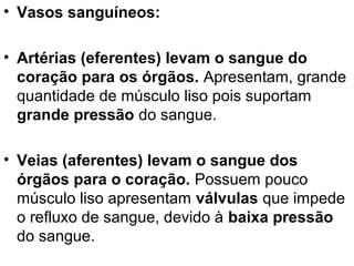 • Vasos sanguíneos:

• Artérias (eferentes) levam o sangue do
  coração para os órgãos. Apresentam, grande
  quantidade de músculo liso pois suportam
  grande pressão do sangue.

• Veias (aferentes) levam o sangue dos
  órgãos para o coração. Possuem pouco
  músculo liso apresentam válvulas que impede
  o refluxo de sangue, devido à baixa pressão
  do sangue.
 