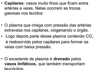• Capilares: vasos muito finos que ficam entra
  artérias e veias. Nelas ocorrem as trocas
  gasosas nos tecidos:

• O plasma que chega com pressão das artérias
  extravasa nos capilares, oxigenando o órgão.
• Logo depois parte desse plasma contendo CO 2
   é reabsorvido pelos capilares para formar as
  veias com baixa pressão.

• O excedente de plasma é drenado pelos
  vasos linfáticos, que também transportam
 