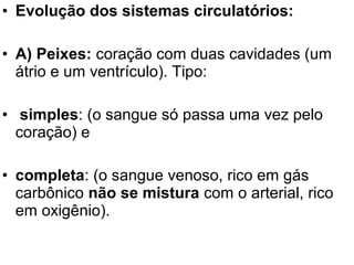 • Evolução dos sistemas circulatórios:

• A) Peixes: coração com duas cavidades (um
  átrio e um ventrículo). Tipo:

• simples: (o sangue só passa uma vez pelo
  coração) e

• completa: (o sangue venoso, rico em gás
  carbônico não se mistura com o arterial, rico
  em oxigênio).
 