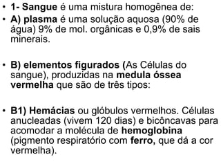 • 1- Sangue é uma mistura homogênea de:
• A) plasma é uma solução aquosa (90% de
  água) 9% de mol. orgânicas e 0,9% de sais
  minerais.

• B) elementos figurados (As Células do
  sangue), produzidas na medula óssea
  vermelha que são de três tipos:

• B1) Hemácias ou glóbulos vermelhos. Células
  anucleadas (vivem 120 dias) e bicôncavas para
  acomodar a molécula de hemoglobina
  (pigmento respiratório com ferro, que dá a cor
  vermelha).
 