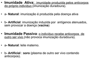 • Imunidade Ativa: imunidade produzida pelos anticorpos
  do próprio indivíduo (imunização duradoura).

• a- Natural: imunização é produzida pela doença ativa

• b- Artificial: imunização induzida por antígenos atenuados,
  sem provocar a doença (vacina)

• Imunidade Passiva: o indivíduo recebe anticorpos de
  outro ser vivo (não provoca imunização duradoura).

• a- Natural: leite materno.

• b- Artificial : soro (plasma de outro ser vivo contendo
  anticorpos).
 