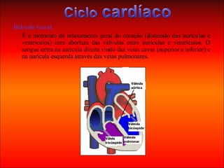 Diástole Geral
É o momento de relaxamento geral do coração (distensão das aurículas e
ventrículos) com abertura das válvulas entre aurículas e ventrículos. O
sangue entra na aurícula direita vindo das veias cavas (superior e inferior) e
na aurícula esquerda através das veias pulmonares.
 
