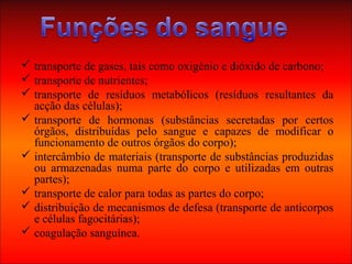  transporte de gases, tais como oxigénio e dióxido de carbono;
 transporte de nutrientes;
 transporte de resíduos metabólicos (resíduos resultantes da
acção das células);
 transporte de hormonas (substâncias secretadas por certos
órgãos, distribuídas pelo sangue e capazes de modificar o
funcionamento de outros órgãos do corpo);
 intercâmbio de materiais (transporte de substâncias produzidas
ou armazenadas numa parte do corpo e utilizadas em outras
partes);
 transporte de calor para todas as partes do corpo;
 distribuição de mecanismos de defesa (transporte de anticorpos
e células fagocitárias);
 coagulação sanguínea.
 