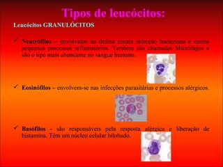 Tipos de leucócitos:
Leucócitos GRANULÓCITOS
 Neutrófilos – envolvidos na defesa contra infecção bacteriana e outros
pequenos processos inflamatórios. Também são chamados Micrófagos e
são o tipo mais abundante no sangue humano.
 Eosinófilos – envolvem-se nas infecções parasitárias e processos alérgicos.
 Basófilos - são responsáveis pela resposta alérgica e liberação de
histamina. Têm um núcleo celular bilobado.
 