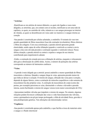 *Artérias:
-Ramificam-se em artérias de menor diâmetro, as quais são ligadas a vasos mais
delgados, as arteríolas, que, em contato com os tecidos, ramificam-se em uma rede de
capilares, os quais, no caminho de volta, reúnem-se e seu sangue prossegue no interior
de vênulas, as quais se desembocam em veias cada vez maiores e o sangue retorna ao
coração
-Sua parede é constituída por células achatadas, o endotélio. O restante do vaso tem
grande quantidade de fibras musculares lisas (de contração involuntária), fibras elásticas
e fibras de colágeno. Com essa constituição, a parede arterial apresenta grande
elasticidade, sendo capaz de sofrer dilatação (quando o ventrículo se contrai e envia
sangue a elas com elevada pressão) e contração (quando o ventrículo relaxa). Nessa
última situação, a parede arterial se contrai e expulsa o sangue do seu interior,
contribuindo para impulsioná-lo adiante
-Então, a contração do coração provoca a dilatação de artérias, enquanto o relaxamento
dele gera a diminuição do calibre delas. Assim, o número de pulsações das artérias
corresponde ao número de batimentos cardíacos
*Veias:
-A parede é mais delgada que a arterial: possui endotélio e menor quantidade de fibras
musculares e elásticas. Quando o sangue chega às veias, apresenta pressão menor do
que tinha ao deixar o coração. O retorno do sangue, efetuado das veias para o coração,
depende de alguns fatores, como a contração de músculos esqueléticos e não somente da
musculatura lisa das próprias veias. A contração da musculatura do corpo (como das
pernas, por exemplo) pressiona as veias, diminuindo o volume e elevando a pressão
interna, assim facilitando o retorno do sangue venoso (com maior concentração de CO2)
-Apresentam também válvulas que impedem o retorno do sangue. No entanto, algumas
situações podem favorecer a dilatação das veias e o não funcionamento das válvulas,
como a permanência em pé por tempo prolongado, a falta de atividade física, gravidez e
uma predisposição genética. Tais alterações são denominadas varizes
*Capilares:
-Sua parede é constituída apenas pelo endotélio, o que facilita a troca de materiais entre
o sangue e o fluído intersticial
 